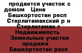 продается участок с домом › Цена ­ 1 500 000 - Башкортостан респ., Стерлитамакский р-н, Стерлитамак г. Недвижимость » Земельные участки продажа   . Башкортостан респ.